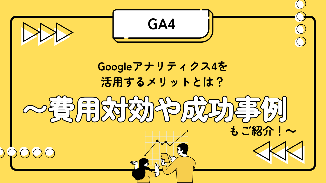 Googleアナリティクス4を 活用するメリットとは？ 〜費用対効果や成功事例もご紹介！〜
